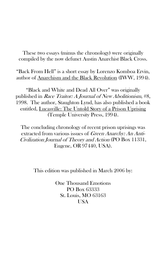 These two essays (minus the chronology) were originally compiled by the now defunct Austin Anarchist Black Cross.  “Back Fr author of  m Hell” is a short essay by Lorenzo Komboa Ervis archism and the Black Revolution (IWW, 1994).  “Black and White and Dead All Over” was originally published in Race Traitor: A Journal of New Abolitionism, #8, 1998. "The author, Staughton Lynd, has also published a book  entitled, Lucasville: The Untold Story of a Prison Uprising (Temple University Press, 1994).  The concluding chronology of recent prison uprisings was  extracted from various issues of Green Anarchy: An Ani-  Civillzation Journal of Theory and Action (PO Box 11331, Eugene, OR 97410, USA).  This edition was published in March 2006 by:  PO Box 63333 St. Louis, MO 63163 USA 